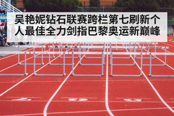 吴艳妮钻石联赛跨栏第七刷新个人最佳全力剑指巴黎奥运新巅峰